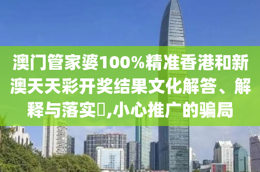 澳门管家婆100%精准香港和新澳天天彩开奖结果文化解答、解释与落实​,小心推广的骗局