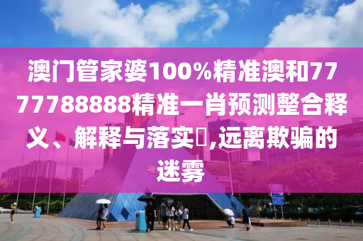 澳门管家婆100%精准澳和7777788888精准一肖预测整合释义、解释与落实​,远离欺骗的迷雾