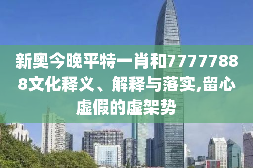 新奥今晚平特一肖和77777888文化释义、解释与落实,留心虚假的虚架势