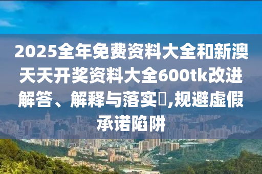 2025全年免费资料大全和新澳天天开奖资料大全600tk改进解答、解释与落实​,规避虚假承诺陷阱