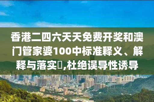 香港二四六天天免费开奖和澳门管家婆100中标准释义、解释与落实​,杜绝误导性诱导