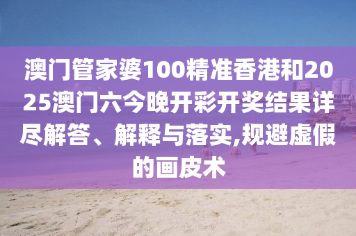 澳门管家婆100精准香港和2025澳门六今晚开彩开奖结果详尽解答、解释与落实,规避虚假的画皮术