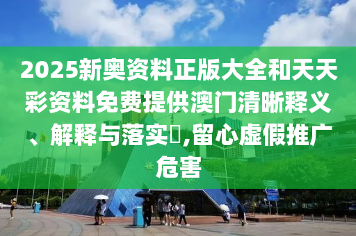 2025新奥资料正版大全和天天彩资料免费提供澳门清晰释义、解释与落实​,留心虚假推广危害