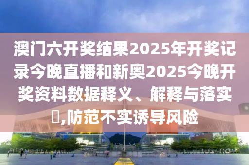 澳门六开奖结果2025年开奖记录今晚直播和新奥2025今晚开奖资料数据释义、解释与落实​,防范不实诱导风险