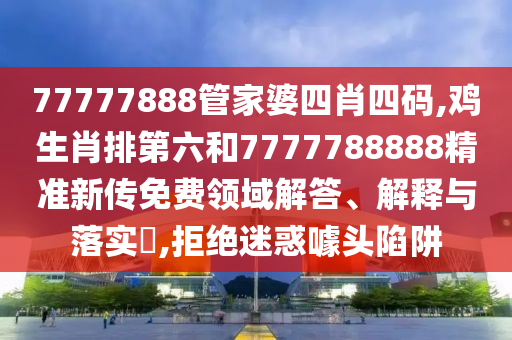 77777888管家婆四肖四码,鸡生肖排第六和7777788888精准新传免费领域解答、解释与落实​,拒绝迷惑噱头陷阱
