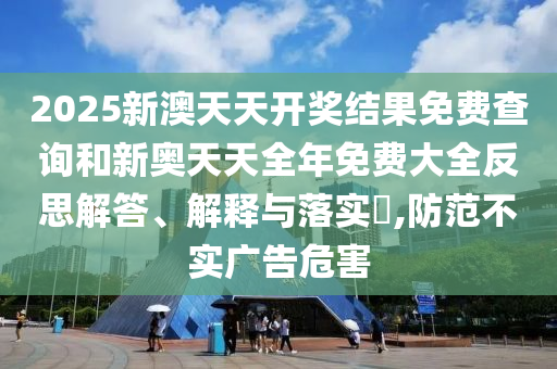 2025新澳天天开奖结果免费查询和新奥天天全年免费大全反思解答、解释与落实​,防范不实广告危害