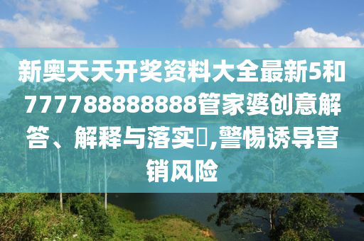 新奥天天开奖资料大全最新5和777788888888管家婆创意解答、解释与落实​,警惕诱导营销风险