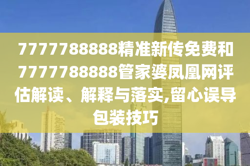 7777788888精准新传免费和7777788888管家婆凤凰网评估解读、解释与落实,留心误导包装技巧