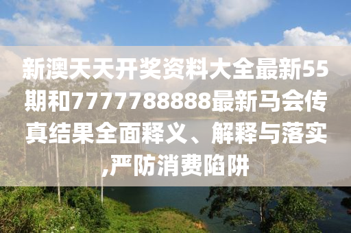 新澳天天开奖资料大全最新55期和7777788888最新马会传真结果全面释义、解释与落实,严防消费陷阱