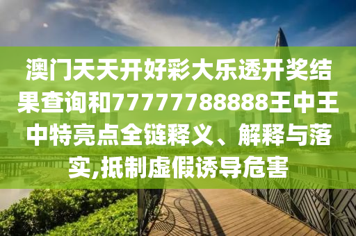 澳门天天开好彩大乐透开奖结果查询和77777788888王中王中特亮点全链释义、解释与落实,抵制虚假诱导危害
