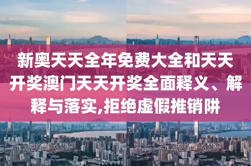 新奥天天全年免费大全和天天开奖澳门天天开奖全面释义、解释与落实,拒绝虚假推销阱
