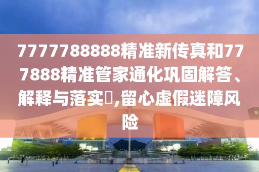 7777788888精准新传真和777888精准管家通化巩固解答、解释与落实​,留心虚假迷障风险