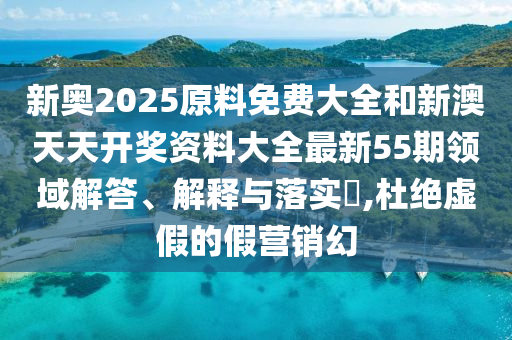新奥2025原料免费大全和新澳天天开奖资料大全最新55期领域解答、解释与落实​,杜绝虚假的假营销幻