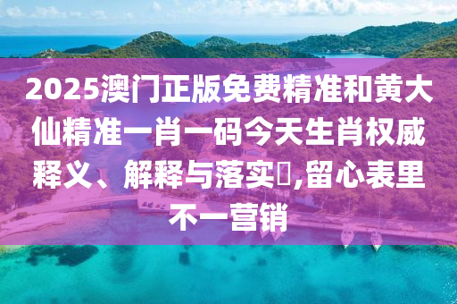 2025澳门正版免费精准和黄大仙精准一肖一码今天生肖权威释义、解释与落实​,留心表里不一营销
