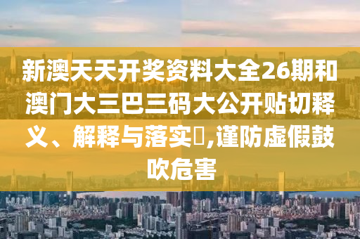 新澳天天开奖资料大全26期和澳门大三巴三码大公开贴切释义、解释与落实​,谨防虚假鼓吹危害