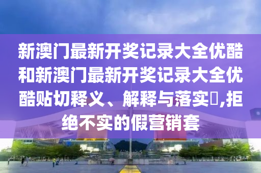 新澳门最新开奖记录大全优酷和新澳门最新开奖记录大全优酷贴切释义、解释与落实​,拒绝不实的假营销套