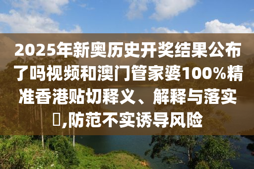 2025年新奥历史开奖结果公布了吗视频和澳门管家婆100%精准香港贴切释义、解释与落实​,防范不实诱导风险