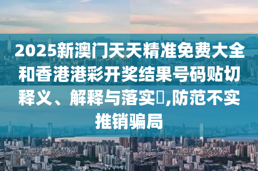 2025新澳门天天精准免费大全和香港港彩开奖结果号码贴切释义、解释与落实​,防范不实推销骗局