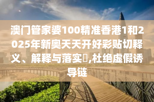 澳门管家婆100精准香港1和2025年新奥天天开好彩贴切释义、解释与落实​,杜绝虚假诱导链