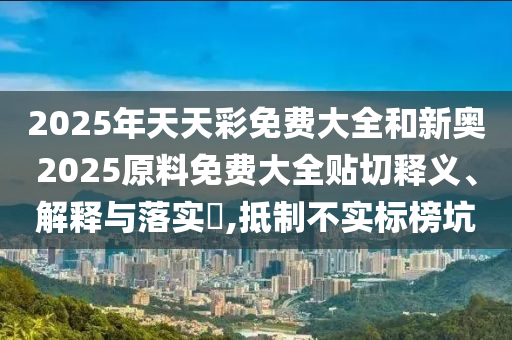 2025年天天彩免费大全和新奥2025原料免费大全贴切释义、解释与落实​,抵制不实标榜坑