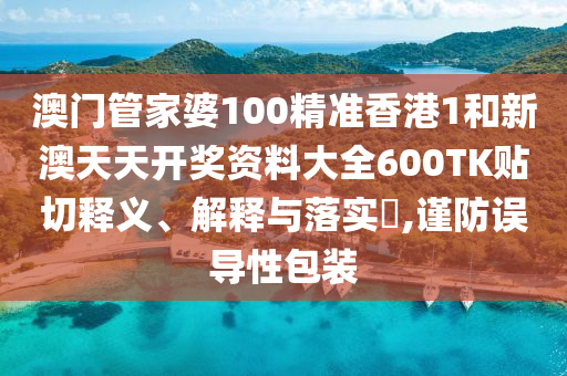 澳门管家婆100精准香港1和新澳天天开奖资料大全600TK贴切释义、解释与落实​,谨防误导性包装