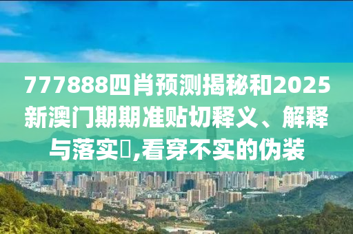 777888四肖预测揭秘和2025新澳门期期准贴切释义、解释与落实​,看穿不实的伪装