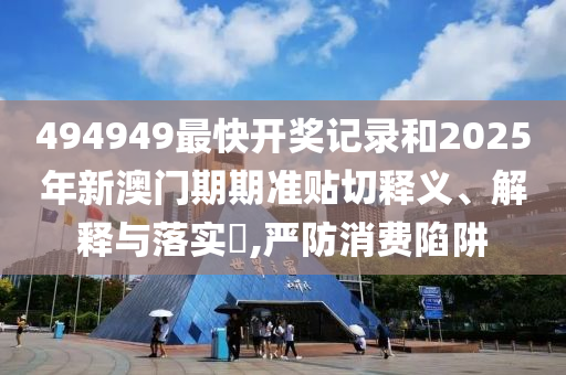 494949最快开奖记录和2025年新澳门期期准贴切释义、解释与落实​,严防消费陷阱