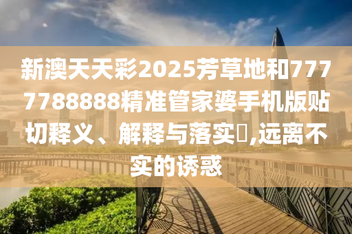 新澳天天彩2025芳草地和7777788888精准管家婆手机版贴切释义、解释与落实​,远离不实的诱惑