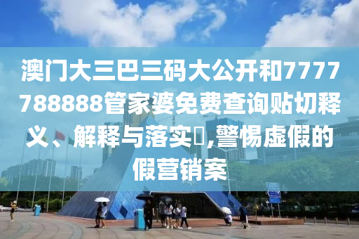 澳门大三巴三码大公开和7777788888管家婆免费查询贴切释义、解释与落实​,警惕虚假的假营销案