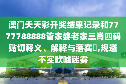 澳门天天彩开奖结果记录和7777788888管家婆老家三肖四码贴切释义、解释与落实​,规避不实吹嘘迷雾