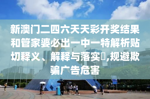 新澳门二四六天天彩开奖结果和管家婆必出一中一特解析贴切释义、解释与落实​,规避欺骗广告危害