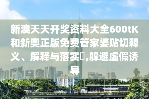 新澳天天开奖资料大全600tK和新奥正版免费管家婆贴切释义、解释与落实​,躲避虚假诱导