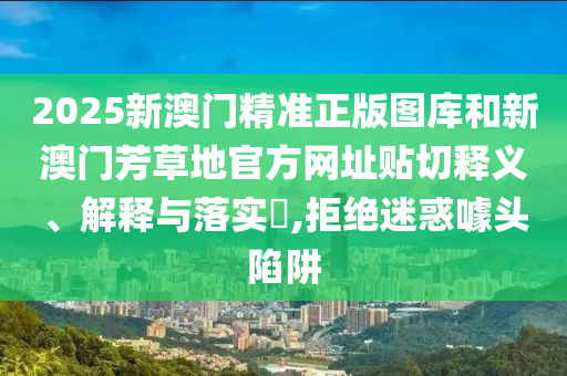 2025新澳门精准正版图库和新澳门芳草地官方网址贴切释义、解释与落实​,拒绝迷惑噱头陷阱