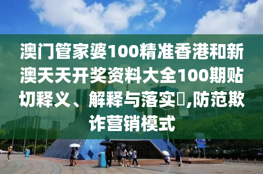 澳门管家婆100精准香港和新澳天天开奖资料大全100期贴切释义、解释与落实​,防范欺诈营销模式