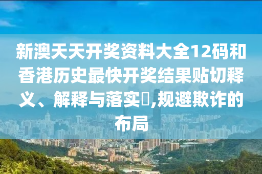 新澳天天开奖资料大全12码和香港历史最快开奖结果贴切释义、解释与落实​,规避欺诈的布局