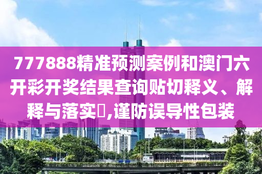 777888精准预测案例和澳门六开彩开奖结果查询贴切释义、解释与落实​,谨防误导性包装