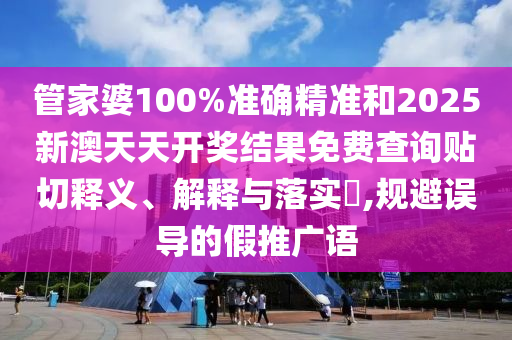 管家婆100%准确精准和2025新澳天天开奖结果免费查询贴切释义、解释与落实​,规避误导的假推广语