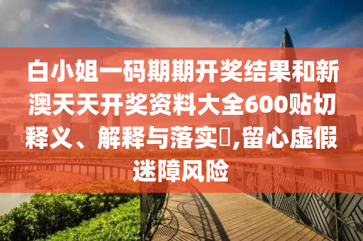 白小姐一码期期开奖结果和新澳天天开奖资料大全600贴切释义、解释与落实​,留心虚假迷障风险
