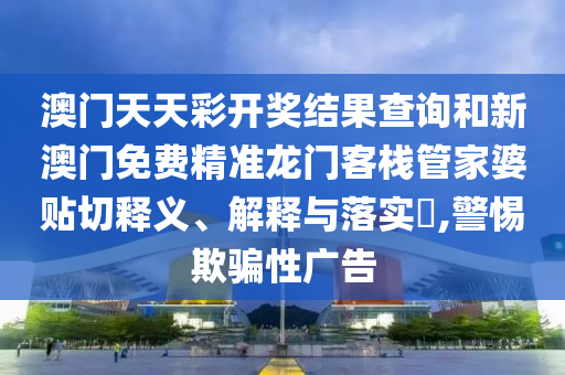 澳门天天彩开奖结果查询和新澳门免费精准龙门客栈管家婆贴切释义、解释与落实​,警惕欺骗性广告