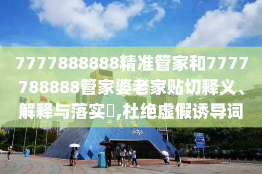 7777888888精准管家和7777788888管家婆老家贴切释义、解释与落实​,杜绝虚假诱导词