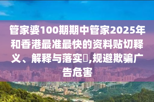 管家婆100期期中管家2025年和香港最准最快的资料贴切释义、解释与落实​,规避欺骗广告危害