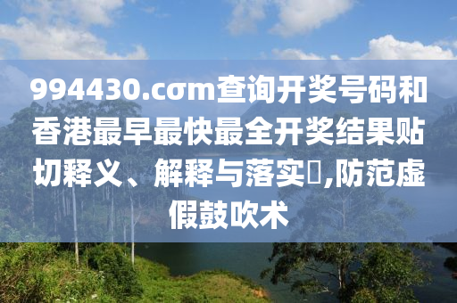 994430.cσm查询开奖号码和香港最早最快最全开奖结果贴切释义、解释与落实​,防范虚假鼓吹术