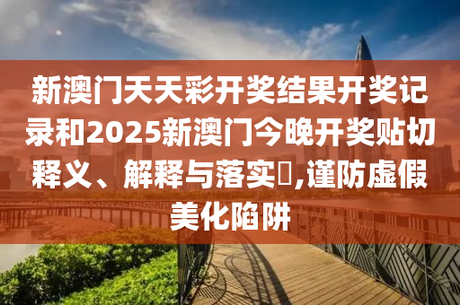 新澳门天天彩开奖结果开奖记录和2025新澳门今晚开奖贴切释义、解释与落实​,谨防虚假美化陷阱