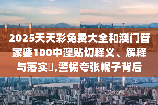 2025天天彩免费大全和澳门管家婆100中澳贴切释义、解释与落实​,警惕夸张幌子背后