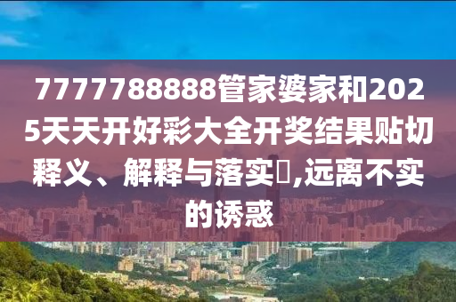 7777788888管家婆家和2025天天开好彩大全开奖结果贴切释义、解释与落实​,远离不实的诱惑