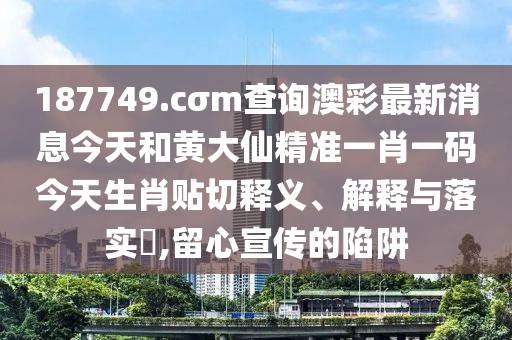 187749.cσm查询澳彩最新消息今天和黄大仙精准一肖一码今天生肖贴切释义、解释与落实​,留心宣传的陷阱