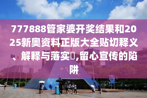 777888管家婆开奖结果和2025新奥资料正版大全贴切释义、解释与落实​,留心宣传的陷阱