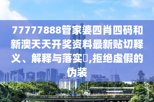 77777888管家婆四肖四码和新澳天天开奖资料最新贴切释义、解释与落实​,拒绝虚假的伪装