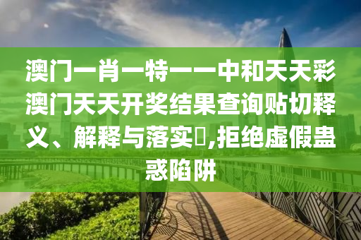 澳门一肖一特一一中和天天彩澳门天天开奖结果查询贴切释义、解释与落实​,拒绝虚假蛊惑陷阱