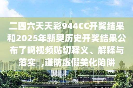 二四六天天彩944CC开奖结果和2025年新奥历史开奖结果公布了吗视频贴切释义、解释与落实​,谨防虚假美化陷阱